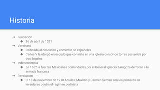 Historia
➔ Fundación
◆ 16 de abril de 1531
➔ Virreinato
◆ Dedicada al descanso y comercio de españoles
◆ Carlos V le otorgó un escudo que consiste en una iglesia con cinco torres sostenida por
dos ángeles
➔ Independencia
◆ En 1862 la fuerzas Mexicanas comandadas por el General Ignacio Zaragoza derrotan a la
armada francesa
➔ Revolucion
◆ El 18 de noviembre de 1910 Aquiles, Maximo y Carmen Serdan son los primeros en
levantarse contra el regimen porfirista
