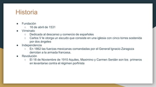 Historia
● Fundación
○ 16 de abril de 1531
● Virreinato
○ Dedicada al descanso y comercio de españoles
○ Carlos V le otorga un escudo que consiste en una iglesia con cinco torres sostenida
por dos ángeles
● Independencia
○ En 1862 las fuerzas mexicanas comandadas por el General Ignacio Zaragoza
derrotan a la armada francesa.
● Revolución
○ El 18 de Noviembre de 1910 Aquiles, Maximino y Carmen Serdán son los primeros
en levantarse contra el régimen porfirista
 