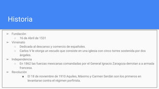 Historia
➢ Fundaciòn
○ 16 de Abril de 1531
➢ Virreinato
○ Dedicada al descanso y comercio de españoles.
○ Carlos V le otorga un escudo que consiste en una iglesia con cinco torres sostenida por dos
ángeles.
➢ Independencia
○ En 1862 las fuerzas mexicanas comandadas por el General Ignacio Zaragoza derrotan a a armada
francesa.
➢ Revolución
■ El 18 de noviembre de 1910 Aquiles, Máximo y Carmen Serdán son los primeros en
levantarse contra el régimen porfirista.
 