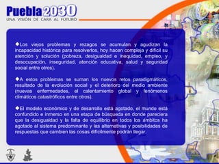 Los viejos problemas y rezagos se acumulan y agudizan la incapacidad histórica para resolverlos, hoy hacen compleja y difícil su atención y solución (pobreza, desigualdad e inequidad, empleo, y desocupación, inseguridad, atención educativa, salud y seguridad social entre otros). A estos problemas se suman los nuevos retos paradigmáticos, resultado de la evolución social y el deterioro del medio ambiente (nuevas enfermedades, el calentamiento global y fenómenos climáticos catastróficos entre otros). El modelo económico y de desarrollo está agotado, el mundo está confundido e inmerso en una etapa de búsqueda en donde pareciera que la desigualdad y la falta de equilibrio en todos los ámbitos ha agotado al sistema predominante y las alternativas y posibilidades de respuestas que cambien las cosas difícilmente podrán llegar. 