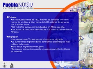 Pobreza En la actualidad más de 1300 millones de personas viven con menos de un dólar al día y cerca de 3000 millones de personas con 2 dólares al día  800 mil niños pueden morir de hambre en África este año  Las zonas de hambruna se extienden a la mayoría del continente Africano Migración Hoy una de cada 33 personas en el mundo es migrante  La suma de los migrantes basta para formar el quinto país más poblado del mundo  49% de los migrantes son mujeres Su impacto económico consiste en que envían 440 mil millones en remesas  