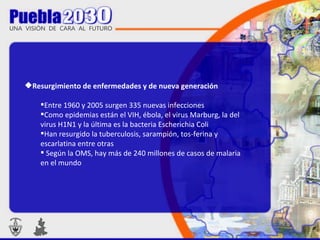 Resurgimiento de enfermedades y de nueva generación  Entre 1960 y 2005 surgen 335 nuevas infecciones  Como epidemias están el VIH, ébola, el virus Marburg, la del virus H1N1 y la última es la bacteria Escherichia Coli  Han resurgido la tuberculosis, sarampión, tos-ferina y escarlatina entre otras  Según la OMS, hay más de 240 millones de casos de malaria en el mundo 