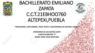 BACHILLERATO EMILIANO
ZAPATA
C.C.T.21EBHOO760
ALTEPEXI,PUEBLA
“TRADICIONES, COSTUMBRES, TRAJE TIPICO Y GASTONOMIA DE AJALPAN, PUEBLA.”
HERNANDEZ DE LOS SANTOS JANET.
CUARTO SEMESTRE “F”
MARIA YANEL CRUZ MARTINEZ.
 