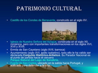 Patrimonio cultural Castillo de los Condes de Benavente , construido en el siglo XV.  Iglesia de Nuestra Señora del Azogue , construida en el siglo XII, románica, pero con importantes transformaciones en los siglos XVI, XVII y XVIII.  Ermita de San Cayetano (siglo XVII, barroca)  Ayuntamiento (siglo XVI, estilo isabelino), todo ello le ha valido ser declarada  Conjunto Histórico-Artístico . Su Parador Nacional es el punto de partida hacia el cercano  Parque Natural del Lago de Sanabria .  Fuerte de San Carlos , ubicado en la salida hacia Portugal, y edificado para defender a la villa.  