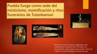 Puebla funge como sede del
misticismo, momificación y ritos
funerarios de Tutankamon
Dentro de las 30 piezas originales que
contiene la muestra de 170 obras, se
encuentran ejemplares de joyería como el
collar con pendiente en forma de ojo,
 