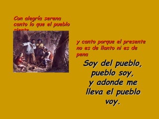 Con alegría serena canto lo que el pueblo siente Soy del pueblo, pueblo soy, y adonde me lleva el pueblo voy. y canto porque el presente no es de llanto ni es de pena 