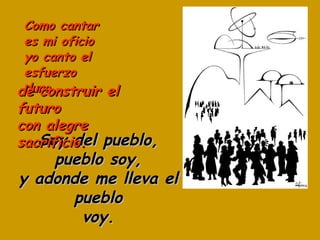 Como cantar es mi oficio yo canto el esfuerzo duro Soy del pueblo, pueblo soy, y adonde me lleva el pueblo voy. de construir el futuro con alegre sacrificio. 