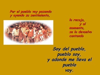 Por el pueblo voy pasando y oyendo su sentimiento, Soy del pueblo, pueblo soy, y adonde me lleva el pueblo voy. lo recojo,  y al momento, se lo devuelvo cantando 