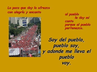 Lo poco que doy lo ofrezco con alegría y encanto Soy del pueblo, pueblo soy, y adonde me lleva el pueblo voy. al pueblo  le doy mi canto porque al pueblo pertenezco. 