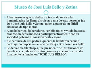 Museo de José Luis Bello y Zetina
A las personas que se dedican a tratar de servir a la
humanidad se les llama altruistas y una de esas personas fue
Don José Luis Bello y Zetina, quien a pesar de su difícil
situación de tipo moral,
Al no haber tenido herederos, ser hijo único y viudo buscó su
realización dedicándose a participar activamente con su
sociedad poblana al conservar esta casona
fue herencia de sus padres, quienes la habitaron cuando
contrajeron nupcias en el año de 1884.- Don José Luis Bello
Se dedicó ala filantropía, fue presidente de instituciones de
beneficencia pública de niños, jóvenes y ancianos, creando
finalmente la fundación "JOSE LUIS BELLO".
 
