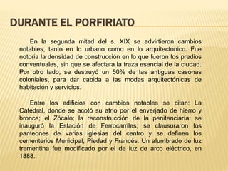 DURANTE EL PORFIRIATO
En la segunda mitad del s. XIX se advirtieron cambios
notables, tanto en lo urbano como en lo arquitectónico. Fue
notoria la densidad de construcción en lo que fueron los predios
conventuales, sin que se afectara la traza esencial de la ciudad.
Por otro lado, se destruyó un 50% de las antiguas casonas
coloniales, para dar cabida a las modas arquitectónicas de
habitación y servicios.
Entre los edificios con cambios notables se citan: La
Catedral, donde se acotó su atrio por el enverjado de hierro y
bronce; el Zócalo; la reconstrucción de la penitenciaría; se
inauguró la Estación de Ferrocarriles; se clausuraron los
panteones de varias iglesias del centro y se definen los
cementerios Municipal, Piedad y Francés. Un alumbrado de luz
trementina fue modificado por el de luz de arco eléctrico, en
1888.
 