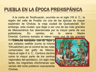 PUEBLA EN LA ÉPOCA PREHISPÁNICA
A la caída de Teotihuacán, ocurrida en el siglo VIII d. C., la
región del valle de Puebla vio una de las épocas de mayor
esplendor de Cholula, la vieja ciudad de Quetzalcóatl. Sin
embargo, esta ciudad, que llegó a ser una de las más grandes
de Mesoamérica fue abandonada por la mayor parte de sus
pobladores. En cambio, en la sierra Madre
Oriental, Cantona tomaba el relevo como una de las grandes
ciudades del epiclásico mesoamericano.Cantona competía con El Tajín y
sus estados satélite (como la misma
Yohualichán) por el control de las rutas
comerciales del golfo de México.
Hacia el siglo X d. C., Cantona declinó
como la mayor parte de los centros
regionales del epiclásico. Un siglo más
tarde, los migrantes chichimecas que
venían del norte poblaron nuevamente
Cholula.
 