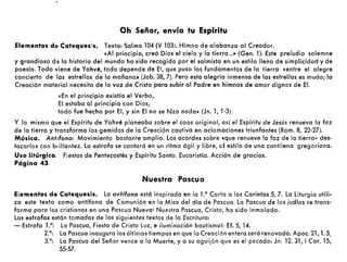 Oh Señor, envía tu Espíritu
Elementos de Catequesis. Texto: Salmo 104 (V 103). Hímno de alabanza al Creador.
«Al principio, creó Dios el cielo y la fierro ...» (Gen. 1). Este preludio solemne
y grandioso d~ la historia del mundo ha sido recogido por el salmista en un estilo lleno de simplicidad y de
poesía. Todo viene de Yahvé, todo depende de El, que puso los fundamentos de la tierra «entre el alegre
concierto de las estrellas de la mañana» (Job. 38, 7). Pero esta alegría inmensa de las estrellas es muda; la
Creación material necesita de lo voz de Cristo poro subir 01 Podre en himnos de amor dignos de El.
«En el principio existía el Verbo,
El estaba 01 principio con Dios,
todo fue hecho por El, y sin El no se hizo nada» (Jn. 1, 1-3).
Y lo mismo que el Espíritu de Yahvé planeaba sobre el caos original, así el Espíritu de Jesús renueva la faz
de lo tierra y transforma los gemidos de la Creación cautivo en aclamaciones triunfantes (Rom. 8, 22-27).
Música. Antlfona: Movimiento bastante amplio. Los acordes sobre «que renueve la faz de la tierra- des-
tocarlos con brillantez. La estrofa se cantará en un ritmo ágil y libre, 01 estilo de una cantilena gregoriano.
Uso litúrgico. Fiestas de Pentecostés y Espíritu Santo. Eucaristía. Acción de gracias.
Página 43.
Nuestra Pascua
Elementos de Catequesis. La antífona está inspirado en la La Carta a los Corintos 5, 7. La Liturgia utili-
za este texto como antífona de Comunión en la Misa del día de Pascua. La Pascua de los judíos se trans-
forma para los cristianos en una Pascua Nueva: Nuestra Pascua, Cristo, ha sido inmolada.
Las estrofas están tomadas de los siguientes textos de la Escritura:
- Estrofa La: La Pascua, Fiesta de Cristo Luz, e iluminación bautismal: Ef. S, 14.
2.0
: La Pascua inaugura los últimos tiempos en que la Creación entera será renovada: Apoc. 21, 1.5.
3.0
: La Pascua del Señor vence a la Muerte, y a su aguijón que es el pecado: Jn. 12.31, ICor. 15,
55·57.
 