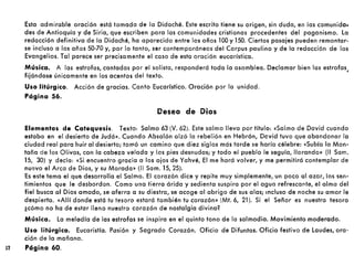 Esta admirable oración está tomada de la Didaché. Este escrito tiene su origen, sin duda, en las comunida.
des de Antioquía y de Siria, que escriben para las comunidades cristianas procedentes del paganismo. la
redacción definitiva de la Didaché, ha aparecido entre los años 100 y 150. Ciertos pasajes pueden remontar-
se incluso a los años 50-70 y, por lo tanto, ser contemporáneos del Corpus paulino y de la redacción de los
Evangelios. Tal parece ser precisamente el caso de esta oración eucarística.
Música. A las estrofas, cantadas por el solista, responderá toda la asamblea. Declamar bien las estrofas
fijándose únicamente en los acentos del texto. '
Uso litúrgico. Acción de gracias. Canto Eucarístico. Oración por la unidad.
Página 56.
Oeseo de Dios
Elementos de Catequesis. Texto: Salmo 63 (V. 62). Este salmo lleva por título: «Salmo de David cuando
estaba en el desierto de Judá». Cuando Absalón alzó la rebelión en Hebrón, David tuvo que abandonar la
ciudad real para huir al desierto; tomó un camino que diez siglos más tarde se haría célebre: «Subía la Mon-
taña de los Olivos, con la cabezo velada y los pies desnudos; y todo el pueblo le seguía, llorando» (11 Sam.
15, 30) y decía: «Si encuentro gracia a los ojos de Yahvé, El me hará volver, y me permitirá contemplar de
nuevo el Arca de Dios, y su Morada» (11 Sam. 15,25).
Es este tema el que desarrolla el Salmo. El corazón dice y repite muy simplemente, un poco al azar, los sen-
timientos que le desbordan. Como una tierra árida y sedienta suspira por el agua refrescante, el alma del
fiel busca al Dios amado, se aferra o su diestra, se acoge al abrigo de sus olas; Incluso de noche su amor le
despierta. «Allí donde está tu tesoro estará también tu corazón» (Mt. 6, 21). Si el Señor es nuestro tesoro
¿cómo no ha de estar lleno nuestro corazón de nostalgia divina?
Música. la melodía de las estrofas se inspira en el quinto tono de la salmodia. Movimiento moderado.
Uso litúrgico. Eucaristía. Pasión y Sagrado Corazón. Oficio de Difuntos. Oficio festivo de laudes, oro·
ción de la mañana.
12 Página 60.
 
