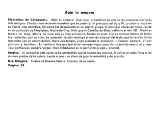 Baio tu amparo
Elementos de Catequesis. «Bajo tu amparo» (Sub tuum praesidium) es una de las oraciones marianas
más antiguas. Estudios más recientes muestran que es posterior al principio del siglo IV. La citam':'s aquí en
su forma más primitiva, tal como fue descubierta en un papiro griego. El principal interés del texto reside
en la apelación de Theotokos, Madre de Dios, título que el Concilio de Efeso definiría el oño 431. María es
Madre de Jesús, Madre de Dios: esta es toda su historia: Madre de Jesús. Ella es también Madre de todos
los redimidos por su Hijo. La presente versión restituye el sentido original del texto, que la versión latina
transmitía con un contrasentido: libera nos semper, virgo gloriosa et benedicta -líbranos siempre, Virgen
gloriosa y bendita-o En realidad hay que leer junto «semper-virgo» para dar su sentido exacto al griego
«aei parthenos», siempre Virgen, título tradicional en la patrística griega y oriental.
Música. Al componer este canto se ha pretendido que la música sea sencilla. El volver en cada frase a los
mismos grados de la quinta, ayuda a crear un clima de gran interioridad y de oración.
Uso litúrgico. Fiestas de Nuestro Señora. Oración de la noche.
PógÍl,o 62.
 