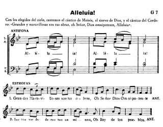 Alleluia! 07
Con los elegidos del cielo, cantem05 el cántico de Moisés, el siervo de Dios, y el cántico del Corde-
ro: «Grandes y maravillosas son tus obras, oh Señor, Dios omnipotente, Alleluia».
ANTlFONA
" I
.......--.. 1 I
• C,.....J l-.l I I I
l r 1
""-" ~
Al- Ié- lu - - ial Al- ié· Iu ta!
d
• J----- 4........, 1'1 I..
I
T:
8
5.
A.
~AS~
~ri_
1. Gran-des !'.'ia·ra·vt· Uo·sas son tus 0- bT<lS, Oh ~·ñor DiosOm.nt.po.ten·te ANT.
~WjrEJ~ O~2. Tu,,· toa ...·tr· Ja . d~- ros tus ca· mi - nos, Oh Rey de los jme. bIos. ANT.
 