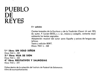PUEBLO
DE
REYES
7.a edición
Cantos tomados de la Escritura y de la Tradición (Const. Lit. arto 121).
Su autor, P. Lucien DEISS, c. s. sp, músico y exégeta, comenta musi-
calmente los textos sagrados.
Adaptación musical del autor poro España y países de lengua cas-
tellana.
Texto y edición BERIT.
Disco PAX L· 350
1.e• libro: UN SOLO SEÑOR
Disco PAX l· 339
3.e• libro: HIJA DE SION
Disco PAX l· 320
4.° libro: RECITATIVOS Y SALMODIAS
Disco PAX l . 319
Fichos dentro de lo colección del Instituto de Postorol de Salamanca.
libro de acompañamientos.
 
