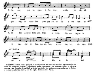 no da· ráquién
~~~~;~~ª~k!~.~
3. Co· mo no te· mero te Se. ñOT)
san. too ANT.e· Tespor· quenomo bre
~3=)~D~!li
56· lo Tú
~glo - ri~ tu
sean· te-.-/
trar _a pos·dos los PUl?· bIas ven· drán
~~~~J~f1~~~~~L~7}~r~F~
4. To·
por· que se han ma· ni. fes· ta - do tus rui. cíos. ANT.
ASTlFüNA
~[]
Al· lé
OREMOS: Señor Jesús, que por tu Resurrección de entre los muertos has triunfado de
lodil5 la. potencia.. ho&tiles: concédenos poder proclamar, con nuestras vidas, tu victoria
gloriosa y tn Reinado de c.aridad. a fin de que todas las nacion~, congregadas en tu Reino,
le canlen un alJelma eterno, por los siglr.. de los siglos. Amén.
 