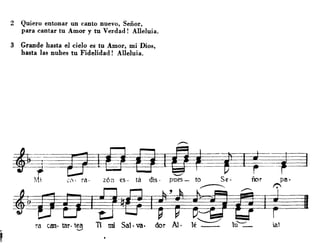 ,
•
2 Quiero entonar un canto nuevo, Señor,
para cantar tu Amor y tu Verdad! Alleluia.
3 Grande hasta el cielo es tu Amor, mi Dios,
hasta las nubes tu Fidelidad! Alleluia.
.-.
·~=-~PF=1d--.r--;r (,. ra· z6;¡ es· tá d1S· pues - to Se· nof pa·
~ ~ I
ra can· taro tea TI mi Sal· va. dor Al· lé~ lu'--"_ ¡al-.../
 