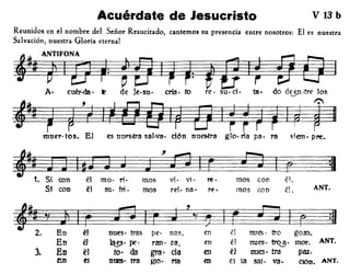 Acuérdate de Jesucristo V 13 b
Reunidos en el nombre del Señor Resucitado, cantemos su presencia entre nosotros: El es nuestra
Salvación, nuestra Gloria eterna!
A· cuér·da· t! de le·su. cris· ro re· su-cí· tzl· do Gt.-en·tre los
I r.'
M~muer- tos. El es nUE'stra sal-veto ci6n nueSotra glo. tia pa· ra s;em· pre.
ANT.
~1S-:, .-~'~~m~oscon ~?1~:I• 1 con oc mo- "1- mos V1- m- t't. /2..
Si con ~} su- fri. mos re'. na - r~· mos con é1.
paz.
Ción. ANT.
r :g
golO.
mor. ANT.
~ 'f g¿~J::J~~''"f~~~~E~-CJ~I§
2. En ~l nues· tras pe· nas, en él nues· tro
En él 1a~. pe. rano za, en él nues· tro~.
3. En él too da gra. da en él nues· tm
~n el D'lES' tra glO' rta en el la sal· vet.
 