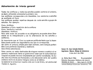 Advertencias de interés general
Todas las antífonas y todas las estrofas pueden cantarse al unísono,
es decir, utilizando solamente la primera voz.
Las antífonas corresponden a la Asamblea. Los versículos o estrofas
se confiarán al Coro.
Las antífonas pueden repetirse después de cada estrofa o grupo de
estrofas. Por e¡emplo:
Coro: Antífona.
Asamblea y Coro: repetición de la antífona
Coro: Versículo o estrofa.
Asamblea: Antífona.
Pero este modo de proceder no es obligatorio; se puede obrar libre-
mente en la interpretación y en la alternancia de las estrofas y
antífonas.
Es importante que el Coro no cante en polifo nía hasta que la Asam-
blea pueda cantar con seguridad la voz que le corresponde.
Un canto al unísono, simple pero bien cantado, será siempre preferi-
ble a una polifonía imprecisa y mediocre.
Una última advertencia:
Estos cantos no están destinados de ninguna manera a sustituir el re-
pertorio tradicional. Sería un grave error creer que la comunidad pa-
rroquial se puede renovar simplemente por cantar novedades. Es mu-
cho más importante una formación y una educación seria del pueblo
cristiano tanto en el plano litúrgico como en el bíblico.
Lo esencial es armonizar nuestra vida con la de Cristo, «el cántico del
Padre» (S. Agustín).
Censor: Dr. Juan Calzada Galache
Imprímase: tMauro, Obispo de Salamanca
6 de abril de 1966
© Edita Berit 1966 Es propiedad
Edición francesa: Editions du Levain
PRINTEO IN SPAIN Opto. legnl: S. 1,01960
Talleres Gráficos .Calatrava.-5alamanca. 1970.
 