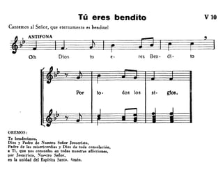 Tú eres bendito
Cantemos al Señor, que eternamente es bendito!
VIO
tu e·
~IFONA
~~~~.~l=bf
Oh Oi.os res Ben· di· to
,'-
-
• I
Por too dos los si· glos.
" I
I ,- -tSj nI.'
I41
OREMOS:
Te bendecimos,
Dios y Padre de Nuestro Señor Jesucristo,
Padre de las misericordias y Dios de toda consolación,
a Ti, que nos consuelas en todas nuestras aflicciones,
por Jesucristo, NUI'<;tro Señor,
en la unidad del Espiritu Santo. ;mén.
 