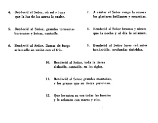 4. Bendecid al Señor, oh 801 y luna 7. A cantar al Señor venga la aurora
que la luz de los _tros le exalte. los glaciares brillantes y escarchas.
5. Bendecid al Señor, grandes tormentas 8. Bendecid al Señor brumas y nieves
huracanes y brisai, cantadle. que la noche y el día le aclamen.
6. Bendecid al Señor, llamll6 de fuego 9. Bendecid al Señor luces radiantes
aclamadle en unión con el frío. bendecidle. profundas tinieblas.
10. Bendecid al Señor, toda la tierra
alabadle, cantadle, en los siglos.
11. Bendecid al Señor grandes montañas,
y los granos que en tierra germinan.
l~. Que levanten 811 voz todas las fuentes
y le aclamen con mare" y ríos.
 