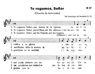 Te rogamos, Señor B 17
(Oración de intercesión)
Del Eucologio de Serapíón (S. IV)
y ház· la pu· ra,
sao bi· du· ti· a
( ) de tua· mor
----
=JM~~~~~~~~~~~~
~1. T: rogamos Señor, que moras en la Iglesia ca· t6· Ii· ca
2. Te rogamos Señor, por el Papa, por los obispos y los sao cer· do· tes
3. Te rogamos Señor, por las Virgenes, por los hogares
cristianos y por sus hi . lOS
~
,
~~~~~~~=ª
1. :viñca a tu Iglesia
2. santificalos dales tu espíritu de
3. guárdales en la santidad
1. que pueda alabarte con los
2. ~ proclamen con rectitud tu
3. gufales con tu
l¡±a-jti~
An· ge· les del Cie· lO.
pa· la· bra de ver· dad.
luz y tu ver· dad.
 