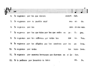 ti-
~
~11 ~~ u::::=I
4. Te rogamos por los que ejercen autori . dad.
5. re rogamos por tu pueblo aqui reu. ni· do.
6. Te rogamos por los cate· cú ·me· nos.
7 Te rogamos por los que viaian por los que están en pe. Ji • gro.
8. Te raga mas por los enfurmos por todos los que su· freno
9- Te rogamos por los afligidos por los cauti vos por los po. bres.
10. Te rogamos por todos los hom· bres.
11. Te rogamos por nuestros hermanos que duermen en el S~· ñor.
12. Th lo pedimos por Jesucristo tu único H;. fa.
 