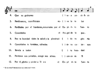 IJ ~11 ~ ~
4. Que su gobierno se· a pa· ci· fi· ca
5. Perd6nanos, manifiéstate re· ve la tu luz
6- Purificares por el bautismo,renuévales por el E.s· pi. r;. tu San. to
7. Concédeles el An. gel de la paz.
8. Por tu bon dad dales la salud y la plenitud ( de tu glo. ria
9. Concédeles tu fortaleza) sálva les de su ca· de· nas
10. Revela a todos ( tu han- dad
11. Perdona sus pecados, acoge sus almas  cero ca de Tf
12. Por él/gloria y poder a Tí en el E.s. pi ri· tu San· to
« En la linea 9 donde dice «su' debe decir «sus».
 