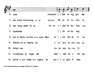I!Y~
4. para tranquili. ( ) dad de lal. gle. sia.-..../
5. que todos reconozcan a n, únice Hi· jo le· su· Cl'is· too
6. que tenga parte en la he· re· ( ) dad de los San· tos.
7. Guát'dales ( ) df to' do mal.
8. que tu Santo nombre sea para elos re t ) me· dio de vi· da.
9. Jibrales de su miseria da a too dos tu con· sue· lo.
10. dilige sus tao mi· nos ha· da Tí.
11- condúceles al lugar del des·( ) can· so e· ter· no.
12. ahora y por todos los siglos de los ( si· gJos A· mén.
• En la linea 6 donde dice dengo. debe decir dengon•.
 