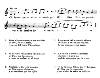 fiLMOJ J.
Oh Se· ñor que mi al. ma te ben-di. ga! Oh Dios Tú fl· res gran.d~
2. Sobre el agua constrnyes tua moradas
oh Dios, en las alturas,
y en alas del viento Tú caminas.
3. Es el viento quien lleva tus mensajes
oh Dios, por los espacios;
y tienes un esclavo en el fuego.
4. Asentaste la tierra firmemente
oh Dios, en sus cimientos,
y no temblará por los siglos.
5. La cubriste del manto del abismo,
oh Dios! Y allá en las cumbres
tu voz congregó a las aguas.
6. Les fijaste durísimas fronteras
oh Dios, v nunca más
podrán e~tenderse por la tierra.
7. Y las fuentes, Señor, por Ti brotaron
oh Dios, en las montañas,
y en medio de valles se deslizan.
 