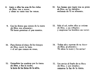 8. Junto a ellas las aves de 108 cielos
oh Dios, van a morar
y alzan su canto tras las ramas.
9. Con los frutos que vienen de la tierra
oh Dios, nos alimentas;
Tú haces germinar el pan nuestro.
10. Para darnos el ritmo de los tiempos
oh Dios, nació la luna,
v el sol que conoce su ocaso.
n. Extendiste las sombras por la tierra
oh Dios, y fue la noche,
la hora de las fieras de la selva.
12. Los leones que rugen tras su presa
oh Dios, en las tinieblas
reclaman de Ti su alimento.
13. Sale el sol, todos ellos se retiran
oh Dios, a sus refugios;
y empiezan lea hombres sus tarea~.
14. Todos ~llos esperan de tu Amor
oh Dios, el alimento;
Tú abres la mano y los sacias!
15. Les envías el Soplo de tu Boca
oh Dios, v son creados;
renuevas "la faz de la tierra.
 