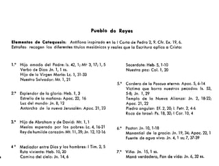 Pueblo de Reyes
Elementos de Catequesis: Antífona inspirada en la I Carta de Pedro 2,9. Cfr. Ex. 19,6.
Estrofas: recogen los diferentes títulos mesiánicos y reales que la Escritura aplica a Cristo:
1.0 Hijo amado del Padre: Is. 42,1; Mt· 3, 17; 1, 5
Verbo de Dios: Jn. 1, 1 ss.
Hijo de la Virgen María: le. 1, 31·33
Nuestro Salvador: Mt. 1,21
2.° Esplendor de la gloria: Heb. 1,3
Estrella de la mañana: Apoc. 22, 16
luz del mundo: Jn. 8, 12
Antorcha de la nueva Jerusalén: Apoc. 21,23
3.° Hijo de Abraham y de David: Mt. 1,1
Mesías esperado por los pobres: le. 4, 16·21
Reydehumilde corazón: Mt. 11, 29; Jn. 12,12-16
4 ° Mediador entre Dios y los hombres: I Tim. 2, 5
Ruta viviente: Heb. 10,20
Camino del cielo: Jn. 14,6
Sacerdote: Heb. S, 1-10
Nuestra paz: Col. 1, 20
5.° Cordero de la Pascua eterna: Apoc. S, 6-14
Víctima que borra nuestros pecados: 15. 53,
5-8; Jn. 1,29
Templo de la Nueva Alianza: Jn. 2, 18-22;
Apoc. 21,22
Piedra angular: Ef. 2, 20; J. Petr. 2, 4·6
Roca de Israel: Ps. 18,32; ICor. 10,4
6.° Pastor: Jn. lO, 1·18
Manantial de la gracia: Jn. 19, 34; Apoc. 22, 1
Fuente de agua viva: Jn. 4, 1 ss; 7, 37-39
7.a Viña: Jn. 15, 1 ss.
Maná verdadero, Pan de vida: Jn. 6, 32 ss.
 