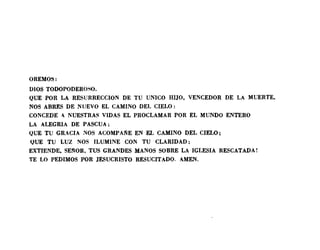 OREMOS:
DIOS TODOPODEROSO.
QUE POR LA RESURRECCION DE TU UNICO HIJO. VENCEDOR DE LA MUERTE.
NOS ABRES DE NUEVO EL CAMINO DEL CIELO:
CONCEDE 1 NUESTRAS VIDAS EL PROCLAMAR POR EL MUNDO ENTERO
LA ALEGRIA DE PASCUA:
QUE TU GRACIA NOS ACOMPARE EN EL CAMINO DEL CIELO;
QUE TU LUZ NOS ILUMINE CON TU CLARIDAD:
EXTIENDE. SEI'WR. TUS GRANDES MANOS SOBRE LA IGLESIA RESCATADA!
TE LO PEDIMOS POR JESUCRISTO RESUCITADO. AMEN.
 