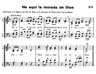He aquí la morada de Dios
Cantemos a la Iglesia del Señor: Ella es la morada de Dios entre los hombres.
ANTlFONA
HE' (l.
N9
<;
A
r.
B
/
" I 1.. I ...
41
~ .. ~ i l) J I I 1
:- rpue - b!o V "Dios con ('. 11os" se· rá su - Dios.
J. ¡, J J .1 J
rn t:"
I I .. J--Í • -..
, I I ~ I
 