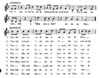 f ANTIFONA >
J:
He a· qui la mo·ra· da de Diosen·tre los hom·bres e· Uos se·rán su
-~~;gij'.
pue - bIo y "Dios con e· nos" se· rá su Dio~.
1. Pue· blo con· va· ca· do por el ver - bo de Dios _
2. Tem·plo cons·tm· ¡. do por pro . fe tas Y-.9 . pós. to·les
3. Pue- blo na· d· do en las a· guas del bau· l1S • mo
4. Pue· blo in. jer. fa_ do en Cris· to vi· ña san· ta
5. Pue - bIo se· cia· do por el cuero po del Se - fior _
6. Pue· bIo que ce - le_ bra a Cris. to paso cua nu(> . va
7. Pue.bl~ quién la gra - da de Cris. to jus ti . ñ· ca
8. Pue - bIo que Dios _ SUd. qui· rió pa· fa a - la· bar. te
~ 9. Pue·blo a· rraj· ga· do en la fe - y el d' mOf_
'-'
10. Pue- blo que can- ta la glo. ria de Dios Pa· dTP
 