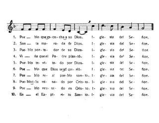 t. Pue _ bto quUS' eu ~ eh~ su Dios. l. gte. sia del Se. ñol'.
2. San- ta mo· ra· da de Dios. (. gle· sta del Se· ñor.
3. Pue· blo por. ta· dar de su Dios. (. gle· sia de! Se· ñor.
4. Vi _ ña que el Pa· dre plan. tÓ. I . gIl.' . ~ta de' Se· ñor.
S. PUl." blo in· vi· tao do por Dios. (. gte. sta de! Se. ñor.
6. Put- blCl que Dios s~d qm· rió. l. gle. ')ia del Se. ñor.
7. Pue - bJo re· al pue· bl0 san· too l· gle. sta del Se· ñor.
8. Pue·bloi·lu mi· na· do por Cris· too l· gIl.' . Sla del Se· ñor.
9. Pue _ blo reu· ni· do en Ois· too l· gle· sia del Se· ñor.
10• . En - el Es· pi. M.. tu San- to. r· gle· sta del Se' ñor.
 