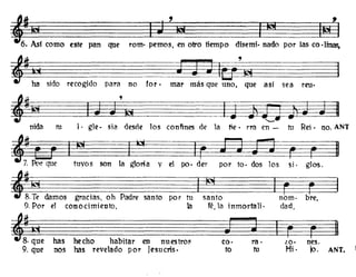 este pan que romo pernos, en otro tiempo dis~mi· nado por las co ·linas,
, : : ~do recogido para no for·
~±K'I0I~~
mar más que uno, que así sea rm.
J ~ ico· rae lO, nes.
to tu Hi· jo. ANT.
I ¡e¡
g¡ rsanto por tu santo nomo bre,
la fé, la inmortali· dad,
~~Iel~W~'b1~~
nida h.1 J. gle. sia desde los conVines de la tie· rra en - tu Reí· no. ANT
~ ~ I .~ kf ~~~~~==I
7. fur que tuyos son la gloria y el po. del' por too dos los si· gloso
«.~ damos gracias, oh l'ad...
9. Por el conocimiento.
~:. has hecho habitar en nuestro,
9. que nos has revelado por Jesucris.
 
