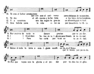 <~10'11~ I S _ . I¡e¡ I I!íl
, . u eres e enor ommpotente
que creo aste el uni· verso
11. Tú das el a11· mento y la be· bida
12. y a nosotros nos das según tu gra.cia
13. Una bebida para la vida e· ter· na
para alabanza de tu nom·bre.
él los hiios de los hombres.
un alimentoss·pi. n· tu al.
por Jesucris·to tu }-t. jo.
~ I!íl I~~~E?f5~1~~~~14. Por encima de todo te damos gracias por tu po· der.
15. ( ) Acuérdate Se. ñor de tu l· gle-sia para librarla de lo· do mal.
16. ( Para ha· cerla pero fecta en tu ca· ri· dad.
~ li"I I ¡¡ji I~.. ~'~~~
;z ~úne de toda la tierra a esta [. glesia sanfifi. ca.da,encl Reino
que Te tienes pre· pa·ra.do.
~~~~+~I~~~I~;~~k#
18. Por que tuyos son la gloria y el po· der por to· dos los si· gtos.
 