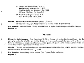 /
8.0
Imagen del Dios invisible: Col. 1, 15
Rey de justicia y de paz: Zac. 9, 9-10
Primicias de los que duermen: ICor. 15,20
Viviente, Principio y Fin: Apoc. 1, 17
9.0
Exaltado en la gloria: I Tim. 3, 16
Juez del Universo: Mt. 24, 29·31
Música. Antífona: Movimiento bastante amplio ( el = 60).
Estrofas: Ritmo muy ágil. Adaptar la música al ritmo verbal de cada estrofa.
Uso litúrgico. Celebración de Cristo y del misterio de la Iglesia. Doxología para todos los tiempos.
Página 14.
Alleluia!
Elementos de Catequesis. En el Apocalipsis 15,2-4, se llama a este canto «Cántico de Moisés y del COI
dero»; lo cantan los elegidos en el cielo. Celebra la obra maravillosa de haber concedido el Señor a Sl
fieles la victoria sobre las potencias hostiles. Anuncia igualmente que todas las naciones, a la vista de este
maravillas, vendrán a postrarse delante del Señor.
Música. Guardar una medida rigurosa, tanto en la ejec:ución de la antífona y de las estrofas como en s
encadenamiento. Movimiento vivo ( ,J = 84).
Uso litúrgico. Canto de acción de gracias. Ciclo Pascual. Todos los Santos.
Página 18.
 