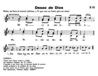 Deseo de Dios
Señor, mi boca te cantará jubilosa, a Ti que eres un festín para mi alma!
S 15
tiNTIFONA
y ,
Mi
~~bo __ ca te can· tao rá iu· bi· lo
~
,
~
sa, Tú rrs un fes • tfn
~~~
L Oh Dios fue.res m; Dios yo te bus- ro, mi al· ma fi~· n.. sro de ti ......,
OREMOS:
Como una tierra reseca y árida,
así estamos delante de Ti, Señor.
Concede a tus hijos que te buscan desde la aurora
poder acogerse a la sombra de tus alas,
y tener parte en el festín que sacia eternamente.
Por Jesucristo. Nuestro Señor. AMEN!
 