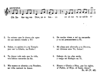 Oh Se· ñor me·res Dios yo tl> bus· co mi al· roa lie. nl' sl'dd~ ti'
........ '
2. Lo mismo que la tierra sin agua
mi ser entero tiende a Ti!
3. Señor, yo quiero ir a tu Templo
por ver ~'JI Glorie., tu Poder!
4. Tu Amor vale más que la vida.
mis labios cantarán sin fin.
5. Mis manos se alzarán a tu Nombre,
mi vida cantará tu Amor.
6. De noche viene a mí tu recuerdo
y va mi pensamiento a Ti.
7. Mi alma está aferrada a tu Diestra,
mi Alcázar eres Tú, Señor!
8. Debajo de tus alas anido
y tengo mi Refugio en Ti.
9. Honor y Gloria a Dios, l-,or los -siglos,
al Padre, al Hijo, al Sa11to Amor!
Ps. 6R (V. 62}.
 