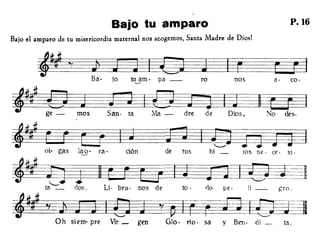 Bajo tu amparo P.16
Bajo el amparo de tu misericordia maternal nos acogemos, Santa Madre de Diosl
co·
gro.
a·
li_
nos
pe·no
rotu3m. pa-
Ih~Ba· jo
~~ -~; : O s San· ta Ma - dre de Dios. No des·
~~W ~jJEOt- gas 1~. ra· dón de tus hi _ ¡OS ne· ce. si.
=It~la"--==---- dos. Lí· bra· nos de to·
~'fJJ J~ªY~-~~=UOh siem· pre Vir _ gen 010· río· sa y Ben. di _ tao
 