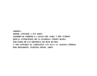 OREA-lOS:
SEROR, CONCEDE A TUS HIJOS
CONSERVAR SIEMPRE LA SALUD DEL ALMA Y DEL CUERPO.
QUE LA INTERCESION DE LA GLORIOSA VIRGEN MARIA
NOS LIBRE DE LAS TRISTEZAS DE ESTE MUNDO
Y NOS CONCEDA EL COMPARTIR CO~ ELL LA ALEGRIA ETERNA
POR JESUCRISTO, NUESTRO SEROR. AMEN.
 