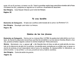 canta: «Si con El morimos, viviremos con El». Toda la asamblea repite luego este último miembro de la frase:
«Viviremos con El", y empalma en seguida con la antífona: «Acuérdate de Jesucristo».
Uso litúrgico. Ciclo Pascual. Oración paro todos los tiempos.
Página 27.
Tú eres bendito
Elementos de Catequesis. El texto de la antífona está tomada de la carta a los Romanos 9, 5.
Uso litúrgico. Doxología paro todos los tiempos.
Página 30.
Cántico de los tres jóvenes
Elementos de Catequesis. Cántico de las criaturas (Dan. 3, 57-88). Se puede situar este cántico en el con-
texto de Daniel 3: «liberación maravillosa que Dios ha concedido a sus tres siervos Ananías, Misael y Aza-
rías, quienes se habían negado a adorar la estatua erigida por Nabucodonosor».
Música. Movimiento vivo y gozoso (.J = 66). Guardar bien el ritmo, no sólo en cada estrofa, sino tam-
bién en la alternancia de ésta con la antífona. Las estrofas serán cantadas por un solista o por un grupo re-
ducido de cantores, al cual responderán todo el coro y la asamblea. Es imprescindible la alternancia, yo
entre el solista -o los solistas- y el coro, ya entre el coro y toda la asamblea.
Uso litúrgico. Canto de acción de gracias.
Página 32.
 