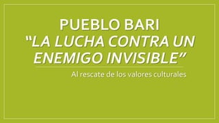 PUEBLO BARI
“LA LUCHA CONTRA UN
ENEMIGO INVISIBLE”
Al rescate de los valores culturales
 