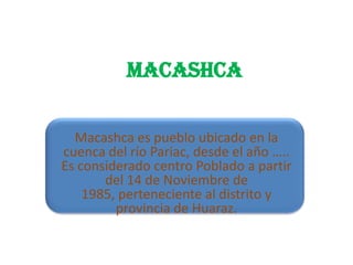 MACASHCA
Macashca es pueblo ubicado en la
cuenca del río Pariac, desde el año …..
Es considerado centro Poblado a partir
del 14 de Noviembre de
1985, perteneciente al distrito y
provincia de Huaraz.
 