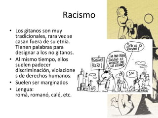Racismo
• Los gitanos son muy
tradicionales, rara vez se
casan fuera de su etnia.
Tienen palabras para
designar a los no gitanos.
• Al mismo tiempo, ellos
suelen padecer
discriminación, violacione
s de derechos humanos.
• Suelen ser marginados
• Lengua:
romá, romanó, calé, etc.