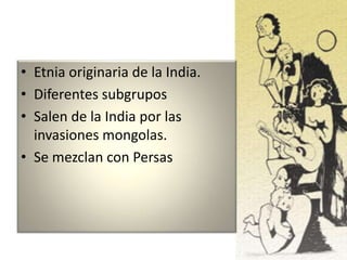 • Etnia originaria de la India.
• Diferentes subgrupos
• Salen de la India por las
invasiones mongolas.
• Se mezclan con Persas